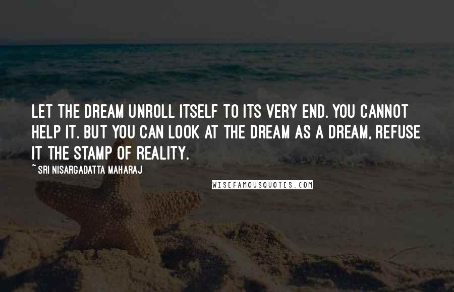 Sri Nisargadatta Maharaj quotes: Let the dream unroll itself to its very end. You cannot help it. But you can look at the dream as a dream, refuse it the stamp of reality. Sri Nisargadatta Maharaj quotes: Let the dream unroll itself to its very end. You cannot help it. But you can look at the dream as a dream, refuse it the stamp of reality.