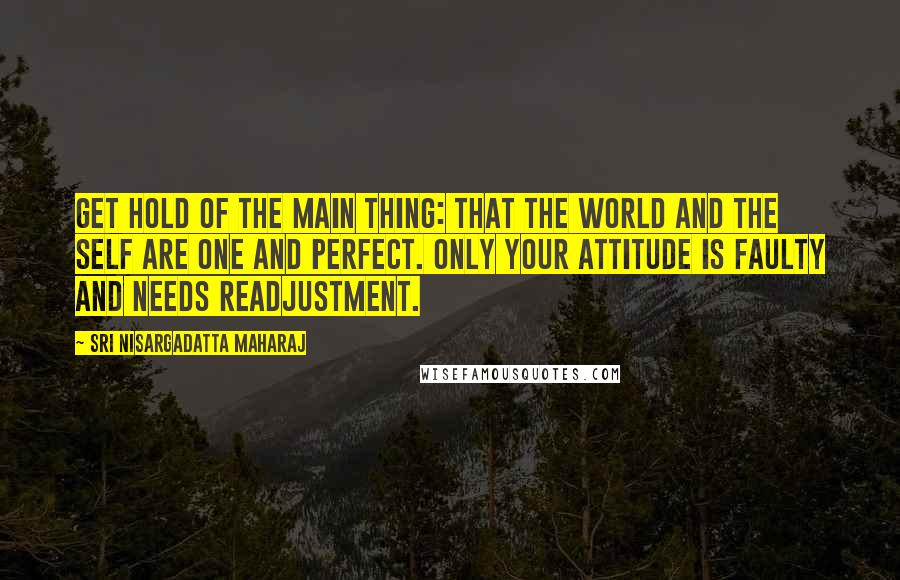 Sri Nisargadatta Maharaj quotes: Get hold of the main thing: That the world and the self are one and perfect. Only your attitude is faulty and needs readjustment. Sri Nisargadatta Maharaj quotes: Get hold of the main thing: That the world and the self are one and perfect. Only your attitude is faulty and needs readjustment.