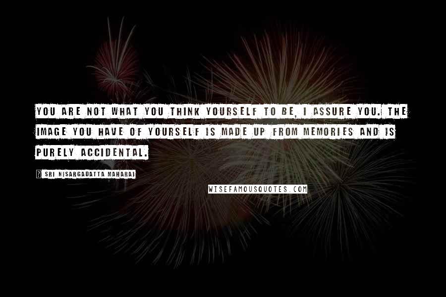 Sri Nisargadatta Maharaj quotes: You are not what you think yourself to be, I assure you. The image you have of yourself is made up from memories and is purely accidental. Sri Nisargadatta Maharaj quotes: You are not what you think yourself to be, I assure you. The image you have of yourself is made up from memories and is purely accidental.