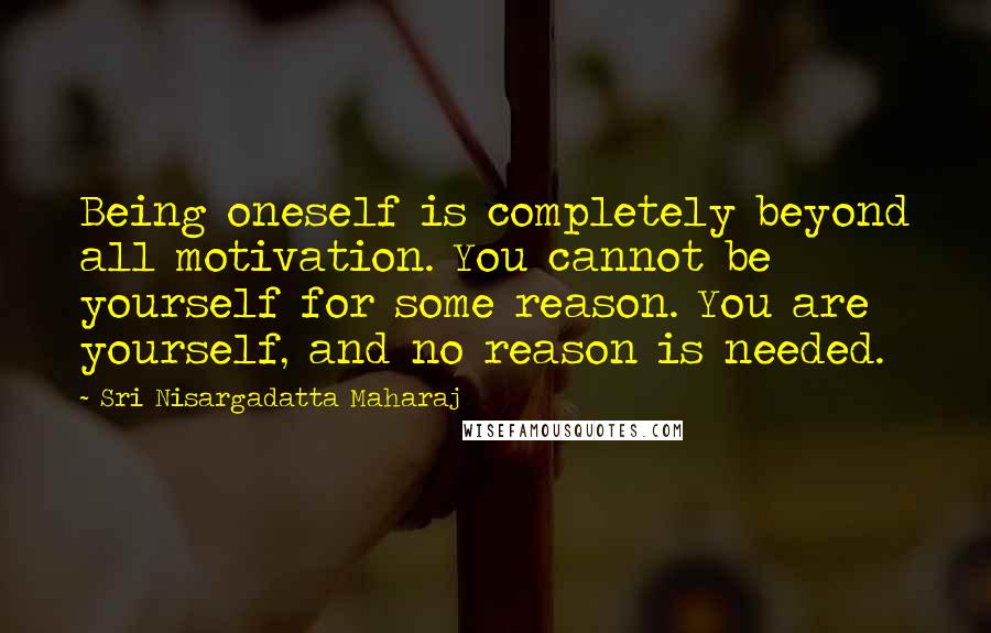 Sri Nisargadatta Maharaj quotes: Being oneself is completely beyond all motivation. You cannot be yourself for some reason. You are yourself, and no reason is needed. Sri Nisargadatta Maharaj quotes: Being oneself is completely beyond all motivation. You cannot be yourself for some reason. You are yourself, and no reason is needed.