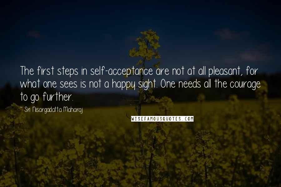 Sri Nisargadatta Maharaj quotes: The first steps in self-acceptance are not at all pleasant, for what one sees is not a happy sight. One needs all the courage to go further. Sri Nisargadatta Maharaj quotes: The first steps in self-acceptance are not at all pleasant, for what one sees is not a happy sight. One needs all the courage to go further.
