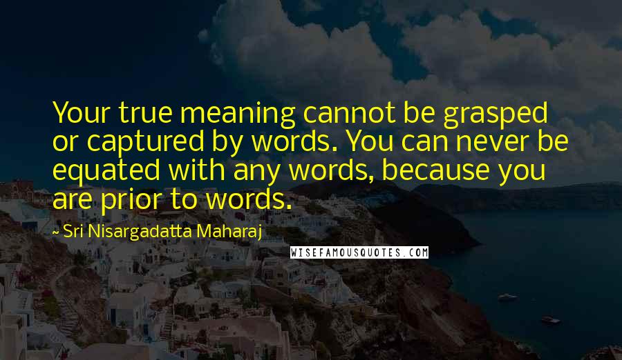 Sri Nisargadatta Maharaj quotes: Your true meaning cannot be grasped or captured by words. You can never be equated with any words, because you are prior to words. Sri Nisargadatta Maharaj quotes: Your true meaning cannot be grasped or captured by words. You can never be equated with any words, because you are prior to words.