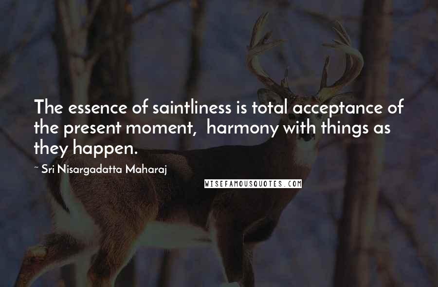 Sri Nisargadatta Maharaj quotes: The essence of saintliness is total acceptance of the present moment, harmony with things as they happen. Sri Nisargadatta Maharaj quotes: The essence of saintliness is total acceptance of the present moment, harmony with things as they happen.