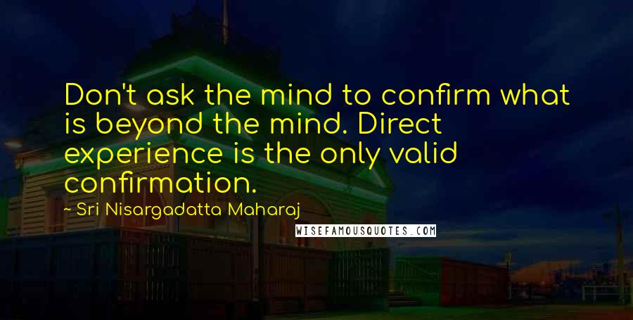 Sri Nisargadatta Maharaj quotes: Don't ask the mind to confirm what is beyond the mind. Direct experience is the only valid confirmation. Sri Nisargadatta Maharaj quotes: Don't ask the mind to confirm what is beyond the mind. Direct experience is the only valid confirmation.