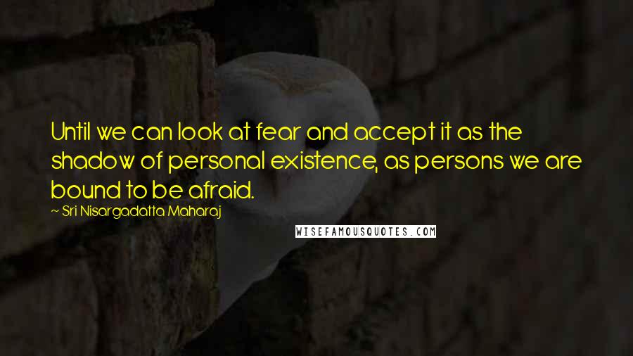 Sri Nisargadatta Maharaj quotes: Until we can look at fear and accept it as the shadow of personal existence, as persons we are bound to be afraid. Sri Nisargadatta Maharaj quotes: Until we can look at fear and accept it as the shadow of personal existence, as persons we are bound to be afraid.