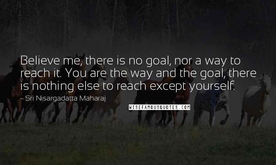 Sri Nisargadatta Maharaj quotes: Believe me, there is no goal, nor a way to reach it. You are the way and the goal, there is nothing else to reach except yourself. Sri Nisargadatta Maharaj quotes: Believe me, there is no goal, nor a way to reach it. You are the way and the goal, there is nothing else to reach except yourself.