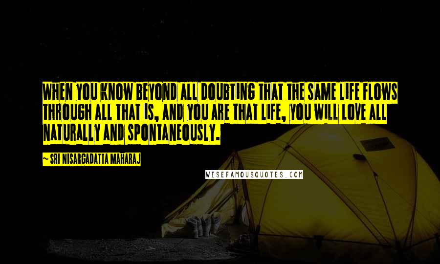 Sri Nisargadatta Maharaj quotes: When you know beyond all doubting that the same life flows through all that is, and you are that life, you will love all naturally and spontaneously. Sri Nisargadatta Maharaj quotes: When you know beyond all doubting that the same life flows through all that is, and you are that life, you will love all naturally and spontaneously.