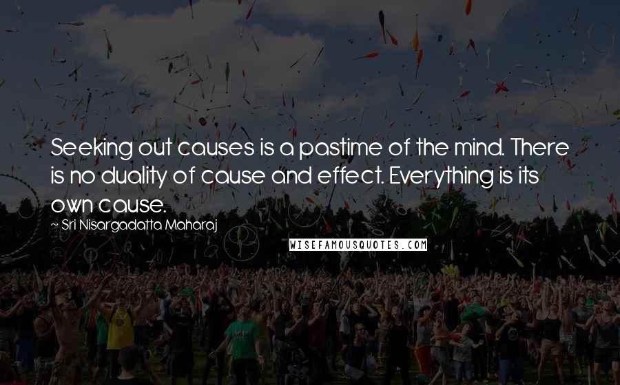 Sri Nisargadatta Maharaj quotes: Seeking out causes is a pastime of the mind. There is no duality of cause and effect. Everything is its own cause. Sri Nisargadatta Maharaj quotes: Seeking out causes is a pastime of the mind. There is no duality of cause and effect. Everything is its own cause.