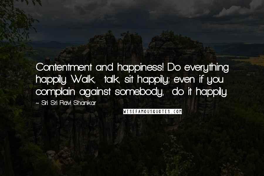 Sri Sri Ravi Shankar quotes: Contentment and happiness! Do everything happily. Walk, talk, sit happily; even if you complain against somebody, do it happily.