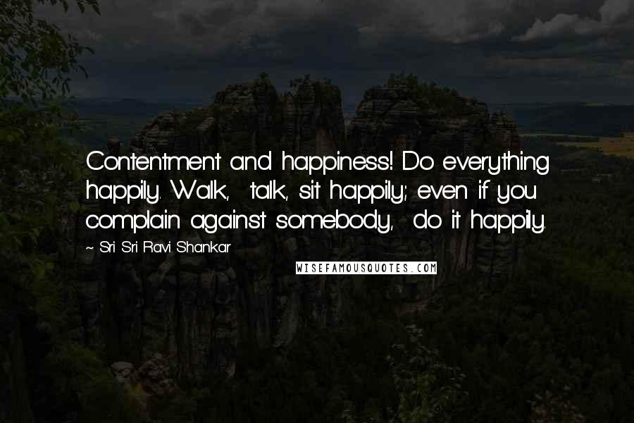Sri Sri Ravi Shankar quotes: Contentment and happiness! Do everything happily. Walk, talk, sit happily; even if you complain against somebody, do it happily. Sri Sri Ravi Shankar quotes: Contentment and happiness! Do everything happily. Walk, talk, sit happily; even if you complain against somebody, do it happily.