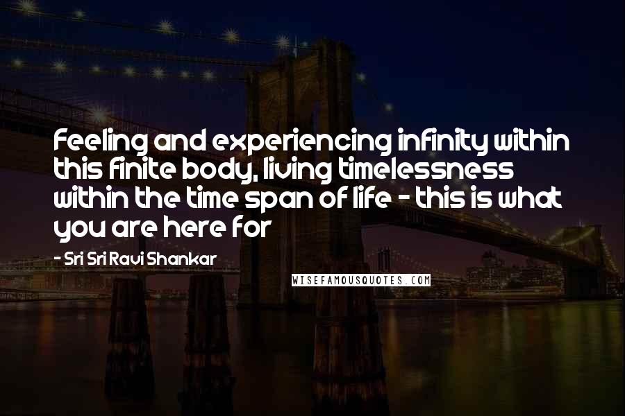 Sri Sri Ravi Shankar quotes: Feeling and experiencing infinity within this finite body, living timelessness within the time span of life - this is what you are here for Sri Sri Ravi Shankar quotes: Feeling and experiencing infinity within this finite body, living timelessness within the time span of life - this is what you are here for
