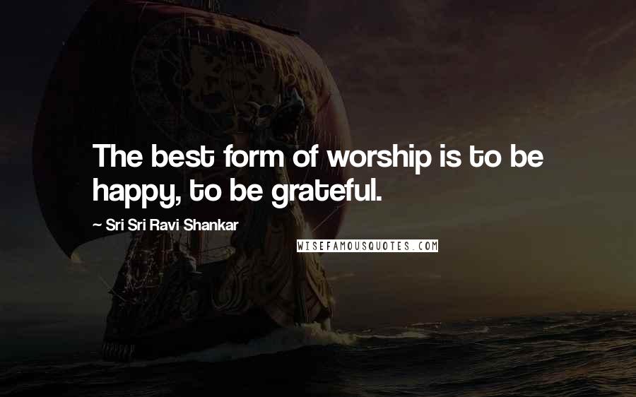 Sri Sri Ravi Shankar quotes: The best form of worship is to be happy, to be grateful.