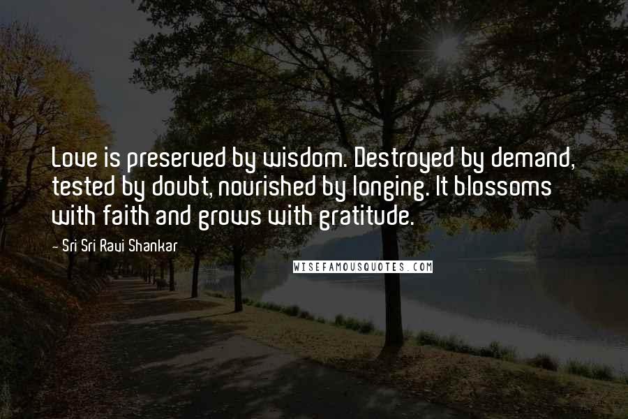 Sri Sri Ravi Shankar quotes: Love is preserved by wisdom. Destroyed by demand, tested by doubt, nourished by longing. It blossoms with faith and grows with gratitude. Sri Sri Ravi Shankar quotes: Love is preserved by wisdom. Destroyed by demand, tested by doubt, nourished by longing. It blossoms with faith and grows with gratitude.
