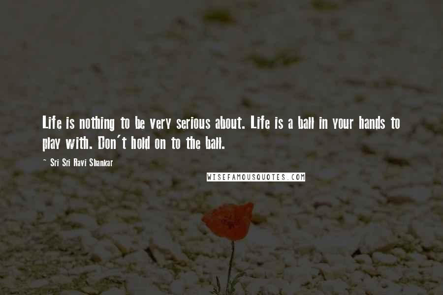 Sri Sri Ravi Shankar quotes: Life is nothing to be very serious about. Life is a ball in your hands to play with. Don't hold on to the ball. Sri Sri Ravi Shankar quotes: Life is nothing to be very serious about. Life is a ball in your hands to play with. Don't hold on to the ball.