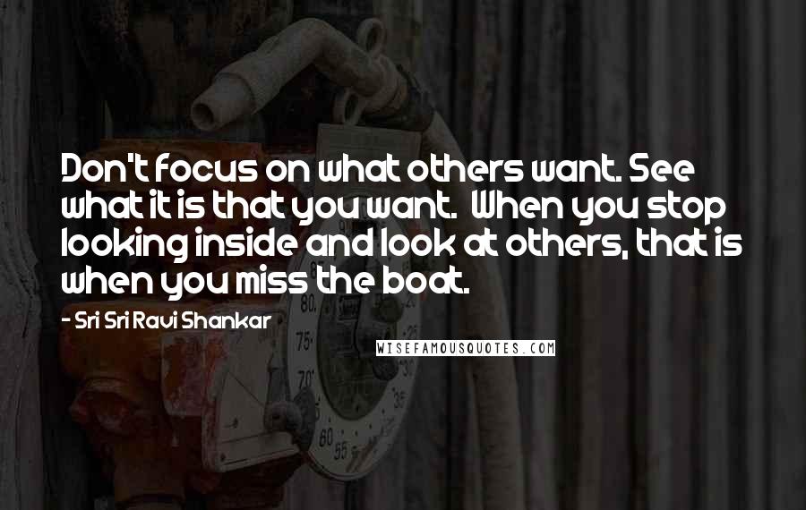 Sri Sri Ravi Shankar quotes: Don't focus on what others want. See what it is that you want. When you stop looking inside and look at others, that is when you miss the boat. Sri Sri Ravi Shankar quotes: Don't focus on what others want. See what it is that you want. When you stop looking inside and look at others, that is when you miss the boat.