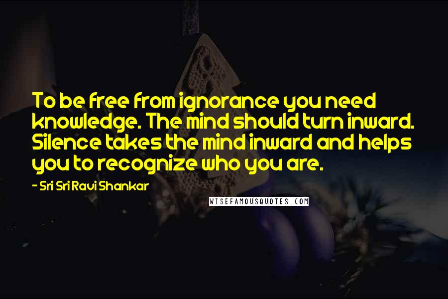 Sri Sri Ravi Shankar quotes: To be free from ignorance you need knowledge. The mind should turn inward. Silence takes the mind inward and helps you to recognize who you are.
