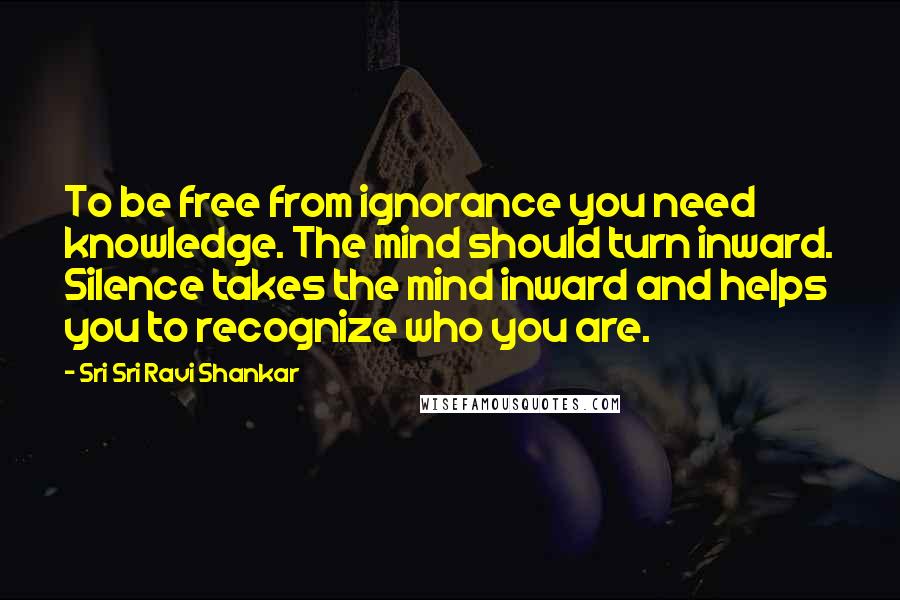 Sri Sri Ravi Shankar quotes: To be free from ignorance you need knowledge. The mind should turn inward. Silence takes the mind inward and helps you to recognize who you are. Sri Sri Ravi Shankar quotes: To be free from ignorance you need knowledge. The mind should turn inward. Silence takes the mind inward and helps you to recognize who you are.