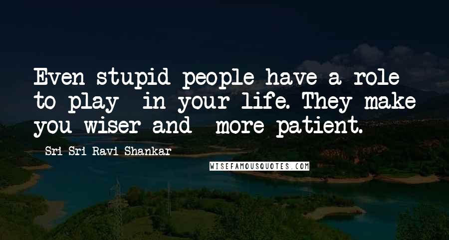 Sri Sri Ravi Shankar quotes: Even stupid people have a role to play in your life. They make you wiser and more patient.