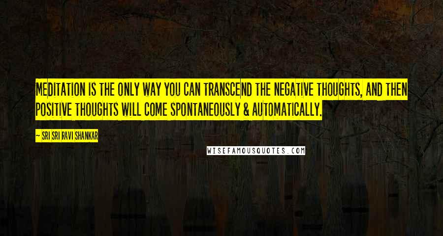 Sri Sri Ravi Shankar quotes: Meditation is the only way you can transcend the negative thoughts, and then positive thoughts will come spontaneously & automatically.