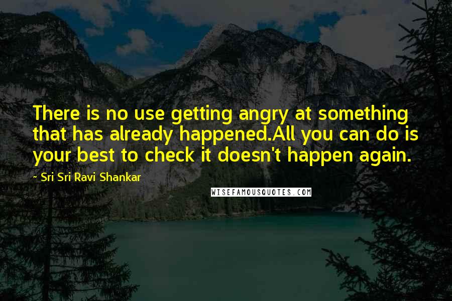 Sri Sri Ravi Shankar quotes: There is no use getting angry at something that has already happened.All you can do is your best to check it doesn't happen again.