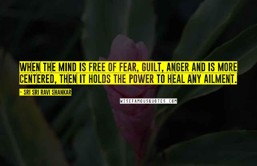 Sri Sri Ravi Shankar quotes: When the mind is free of fear, guilt, anger and is more centered, then it holds the power to heal any ailment. Sri Sri Ravi Shankar quotes: When the mind is free of fear, guilt, anger and is more centered, then it holds the power to heal any ailment.