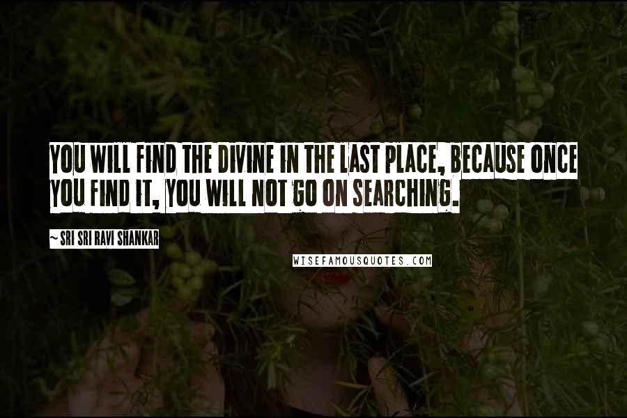 Sri Sri Ravi Shankar quotes: You will find the Divine in the last place, because once you find it, you will not go on searching.