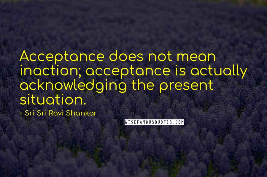Sri Sri Ravi Shankar quotes: Acceptance does not mean inaction; acceptance is actually acknowledging the present situation.