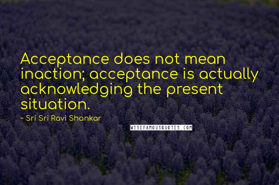 Sri Sri Ravi Shankar quotes: Acceptance does not mean inaction; acceptance is actually acknowledging the present situation. Sri Sri Ravi Shankar quotes: Acceptance does not mean inaction; acceptance is actually acknowledging the present situation.