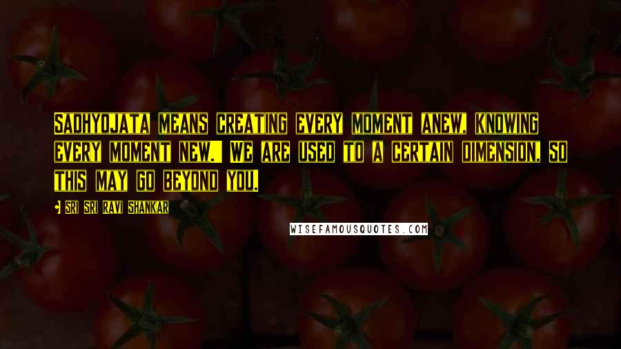 Sri Sri Ravi Shankar quotes: Sadhyojata means creating every moment anew, knowing every moment new.' We are used to a certain dimension, so this may go beyond you.