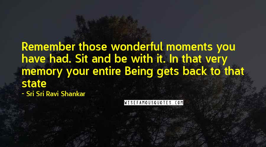 Sri Sri Ravi Shankar quotes: Remember those wonderful moments you have had. Sit and be with it. In that very memory your entire Being gets back to that state Sri Sri Ravi Shankar quotes: Remember those wonderful moments you have had. Sit and be with it. In that very memory your entire Being gets back to that state