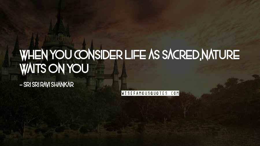 Sri Sri Ravi Shankar quotes: When you consider Life as sacred,Nature waits on you Sri Sri Ravi Shankar quotes: When you consider Life as sacred,Nature waits on you