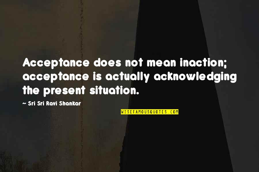 Sri Sri Ravi Shankar Quotes By Sri Sri Ravi Shankar: Acceptance does not mean inaction; acceptance is actually