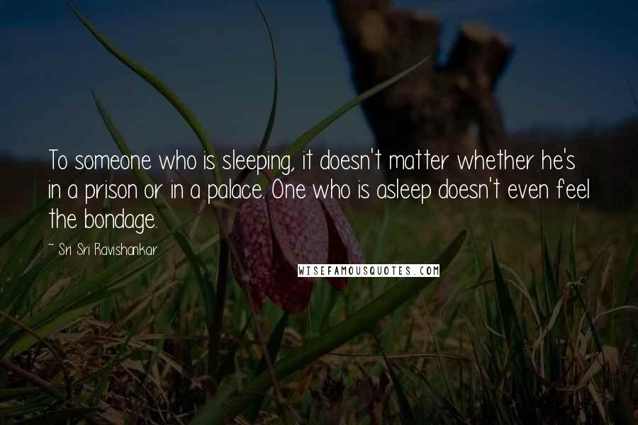 Sri Sri Ravishankar quotes: To someone who is sleeping, it doesn't matter whether he's in a prison or in a palace. One who is asleep doesn't even feel the bondage.