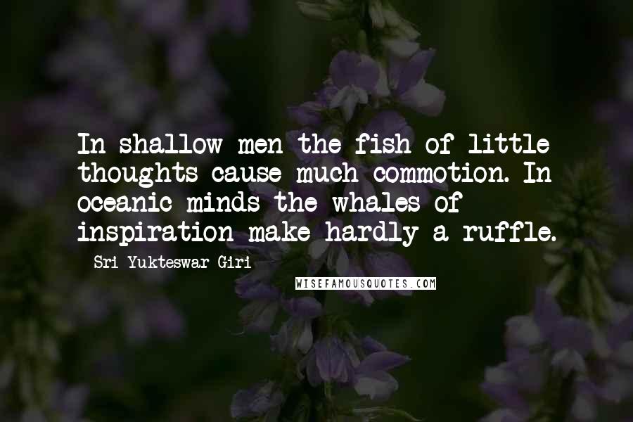 Sri Yukteswar Giri quotes: In shallow men the fish of little thoughts cause much commotion. In oceanic minds the whales of inspiration make hardly a ruffle. Sri Yukteswar Giri quotes: In shallow men the fish of little thoughts cause much commotion. In oceanic minds the whales of inspiration make hardly a ruffle.