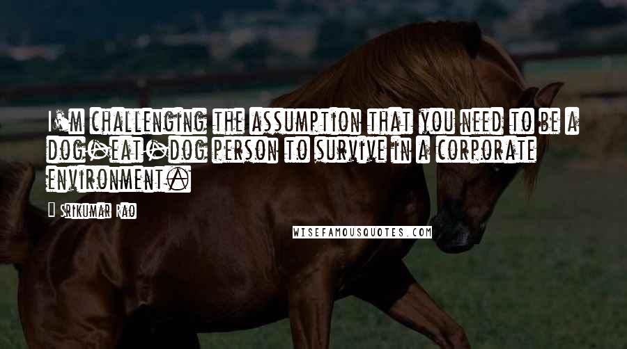 Srikumar Rao quotes: I'm challenging the assumption that you need to be a dog-eat-dog person to survive in a corporate environment. Srikumar Rao quotes: I'm challenging the assumption that you need to be a dog-eat-dog person to survive in a corporate environment.