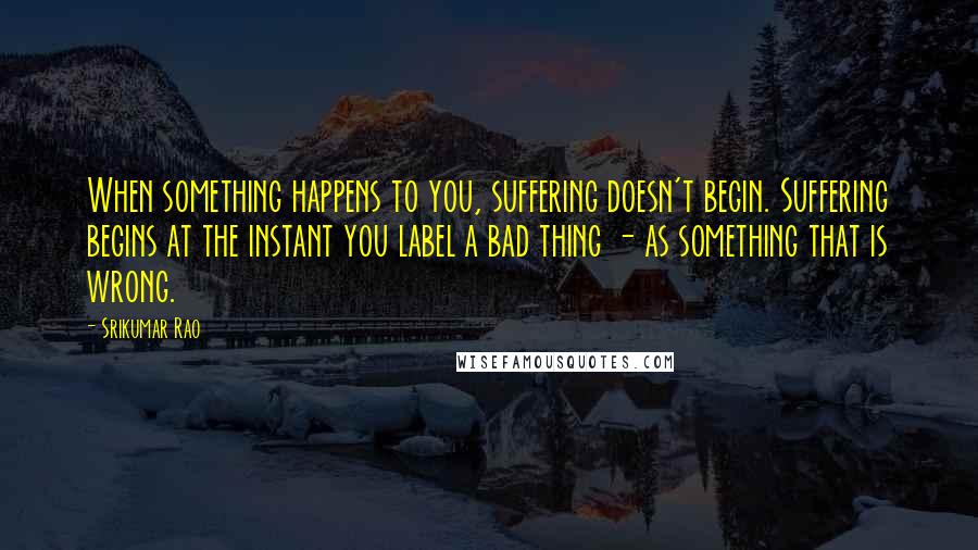 Srikumar Rao quotes: When something happens to you, suffering doesn't begin. Suffering begins at the instant you label a bad thing - as something that is wrong. Srikumar Rao quotes: When something happens to you, suffering doesn't begin. Suffering begins at the instant you label a bad thing - as something that is wrong.