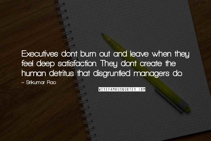 Srikumar Rao quotes: Executives don't burn out and leave when they feel deep satisfaction. They don't create the human detritus that disgruntled managers do. Srikumar Rao quotes: Executives don't burn out and leave when they feel deep satisfaction. They don't create the human detritus that disgruntled managers do.