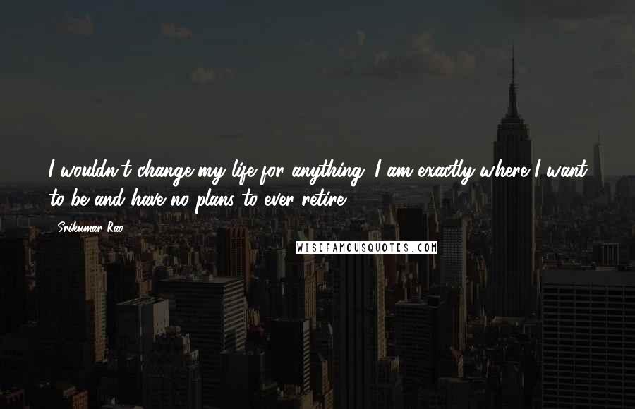 Srikumar Rao quotes: I wouldn't change my life for anything. I am exactly where I want to be and have no plans to ever retire. Srikumar Rao quotes: I wouldn't change my life for anything. I am exactly where I want to be and have no plans to ever retire.