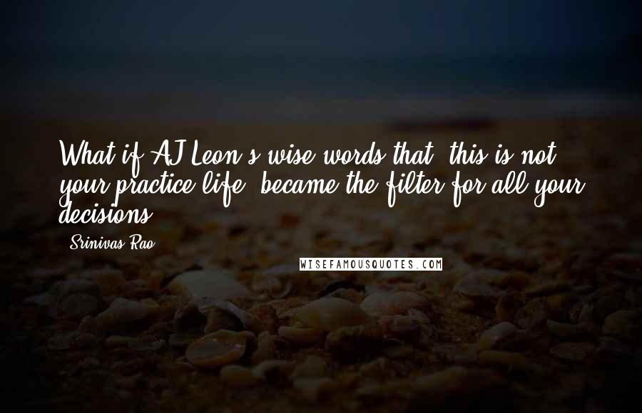 Srinivas Rao quotes: What if AJ Leon's wise words that "this is not your practice life" became the filter for all your decisions?