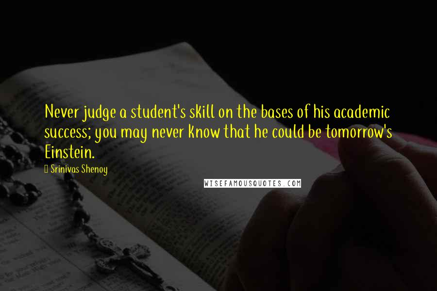 Srinivas Shenoy quotes: Never judge a student's skill on the bases of his academic success; you may never know that he could be tomorrow's Einstein. Srinivas Shenoy quotes: Never judge a student's skill on the bases of his academic success; you may never know that he could be tomorrow's Einstein.