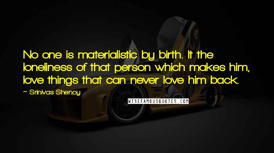 Srinivas Shenoy quotes: No one is materialistic by birth. It the loneliness of that person which makes him, love things that can never love him back. Srinivas Shenoy quotes: No one is materialistic by birth. It the loneliness of that person which makes him, love things that can never love him back.