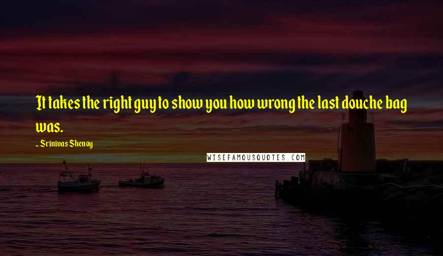 Srinivas Shenoy quotes: It takes the right guy to show you how wrong the last douche bag was.