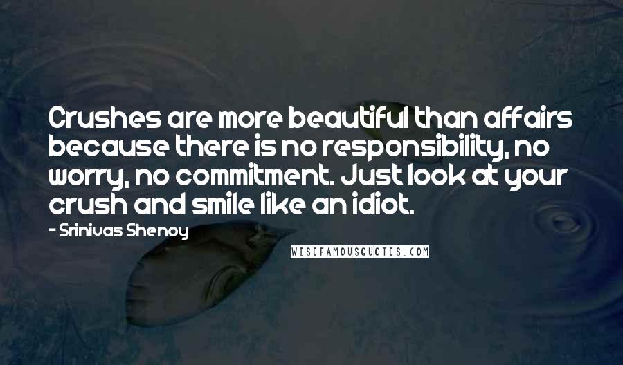 Srinivas Shenoy quotes: Crushes are more beautiful than affairs because there is no responsibility, no worry, no commitment. Just look at your crush and smile like an idiot. Srinivas Shenoy quotes: Crushes are more beautiful than affairs because there is no responsibility, no worry, no commitment. Just look at your crush and smile like an idiot.