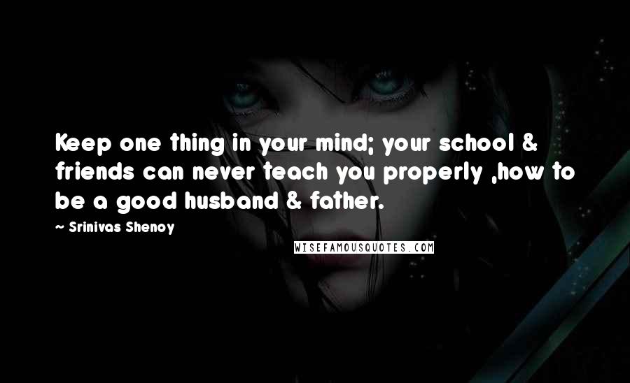 Srinivas Shenoy quotes: Keep one thing in your mind; your school & friends can never teach you properly ,how to be a good husband & father.