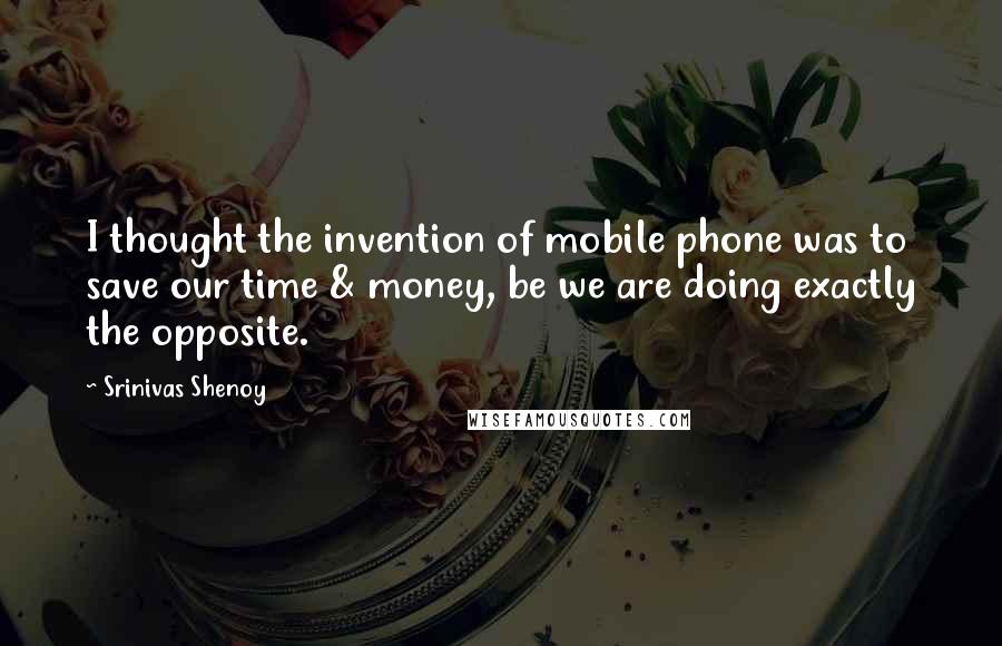 Srinivas Shenoy quotes: I thought the invention of mobile phone was to save our time & money, be we are doing exactly the opposite.