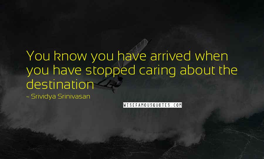 Srividya Srinivasan quotes: You know you have arrived when you have stopped caring about the destination