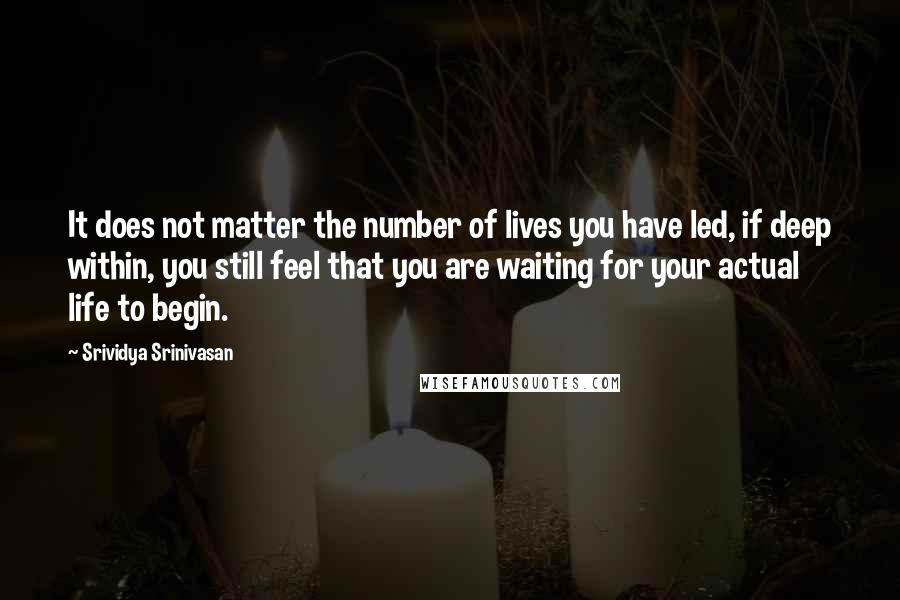 Srividya Srinivasan quotes: It does not matter the number of lives you have led, if deep within, you still feel that you are waiting for your actual life to begin.