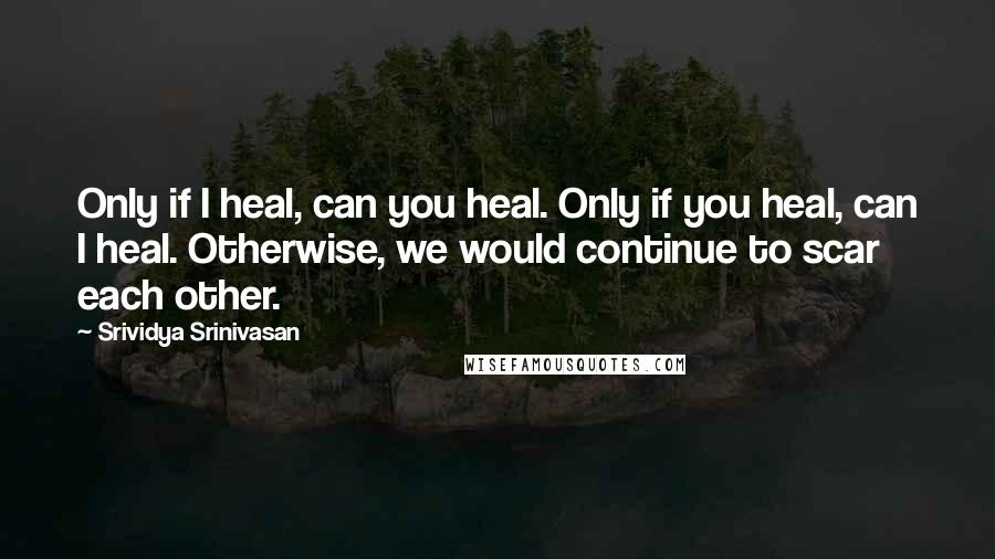 Srividya Srinivasan quotes: Only if I heal, can you heal. Only if you heal, can I heal. Otherwise, we would continue to scar each other.