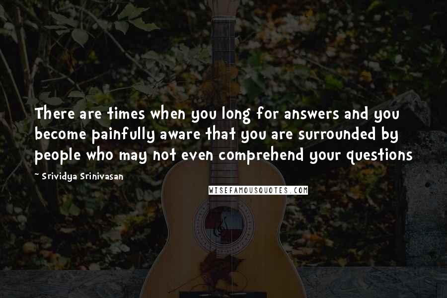 Srividya Srinivasan quotes: There are times when you long for answers and you become painfully aware that you are surrounded by people who may not even comprehend your questions