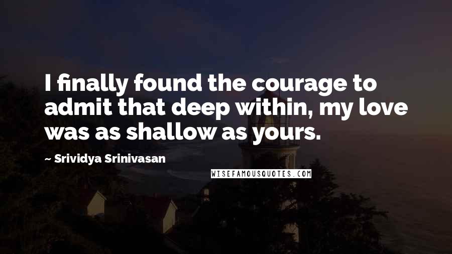 Srividya Srinivasan quotes: I finally found the courage to admit that deep within, my love was as shallow as yours.